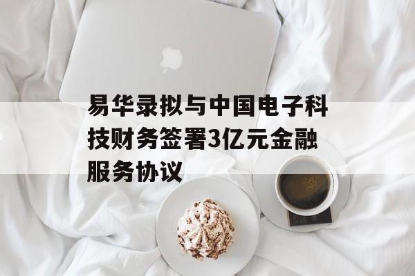 易华录拟与中国电子科技财务签署3亿元金融服务协议-第1张图片-