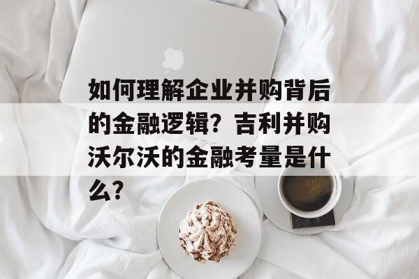 如何理解企业并购背后的金融逻辑？吉利并购沃尔沃的金融考量是什么？-第1张图片-