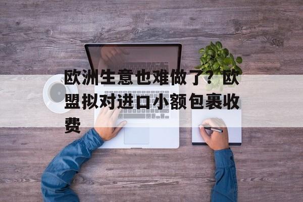 欧洲生意也难做了？欧盟拟对进口小额包裹收费-第1张图片-