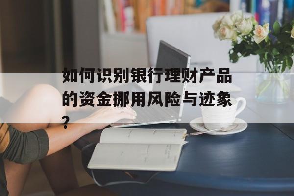 如何识别银行理财产品的资金挪用风险与迹象？-第1张图片-