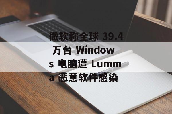 微软称全球 39.4 万台 Windows 电脑遭 Lumma 恶意软件感染-第1张图片-