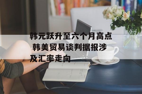 韩元跃升至六个月高点 韩美贸易谈判据报涉及汇率走向-第1张图片-