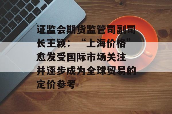 证监会期货监管司副司长王颖：“上海价格”愈发受国际市场关注 并逐步成为全球贸易的定价参考-第1张图片-