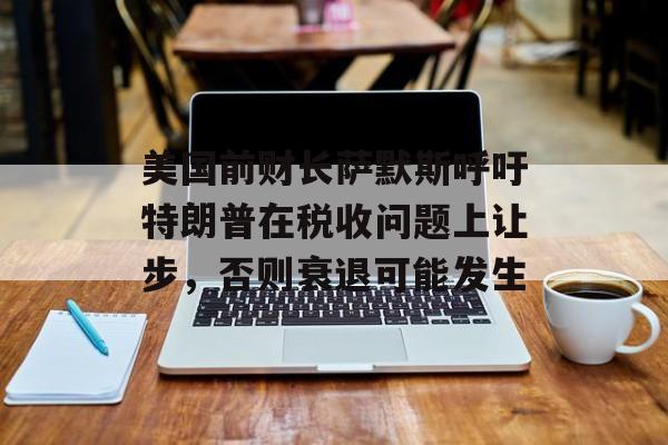美国前财长萨默斯呼吁特朗普在税收问题上让步，否则衰退可能发生-第1张图片-