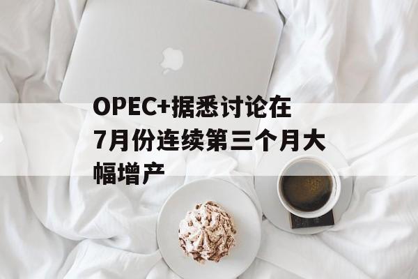 OPEC+据悉讨论在7月份连续第三个月大幅增产-第1张图片-