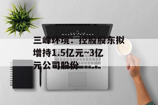 三峰环境：控股股东拟增持1.5亿元~3亿元公司股份-第1张图片-