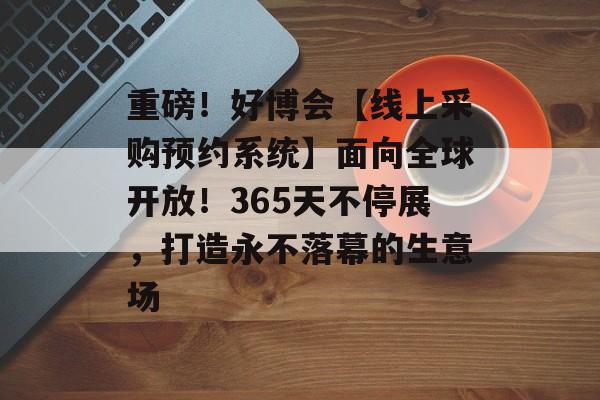 重磅！好博会【线上采购预约系统】面向全球开放！365天不停展，打造永不落幕的生意场-第1张图片-