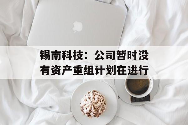锡南科技：公司暂时没有资产重组计划在进行-第1张图片-