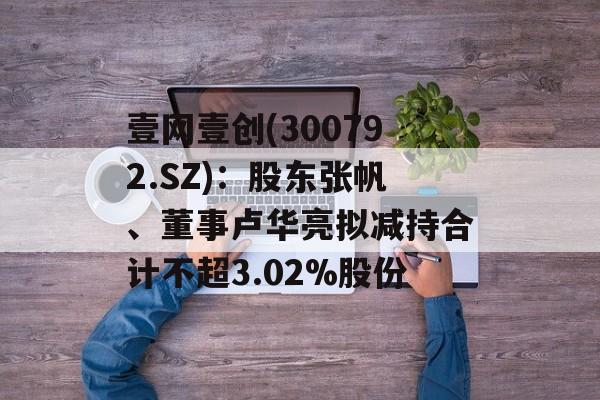 壹网壹创(300792.SZ)：股东张帆、董事卢华亮拟减持合计不超3.02%股份-第1张图片-
