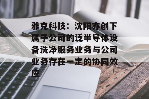 雅克科技：沈阳亦创下属子公司的泛半导体设备洗净服务业务与公司业务存在一定的协同效应-第1张图片-