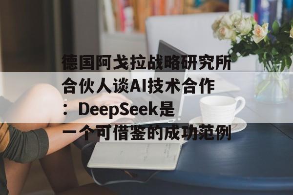 德国阿戈拉战略研究所合伙人谈AI技术合作：DeepSeek是一个可借鉴的成功范例-第1张图片-