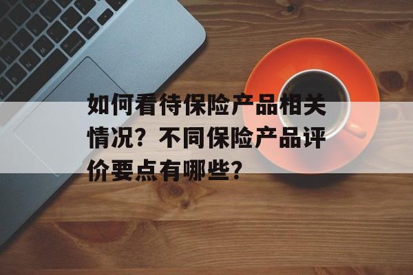 如何看待保险产品相关情况？不同保险产品评价要点有哪些？-第1张图片-