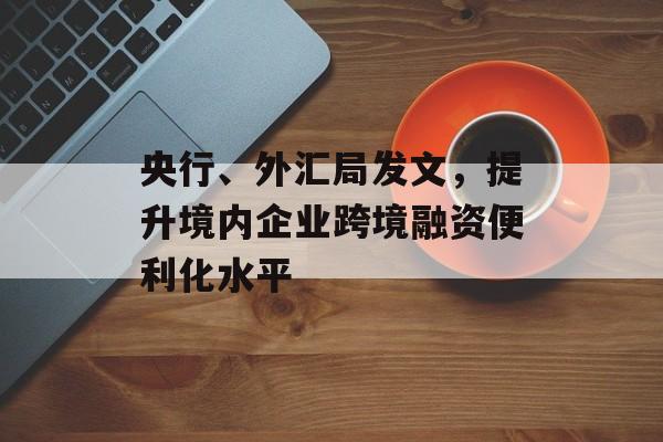 央行、外汇局发文，提升境内企业跨境融资便利化水平-第1张图片-