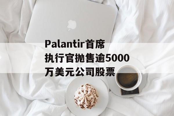 Palantir首席执行官抛售逾5000万美元公司股票-第1张图片-