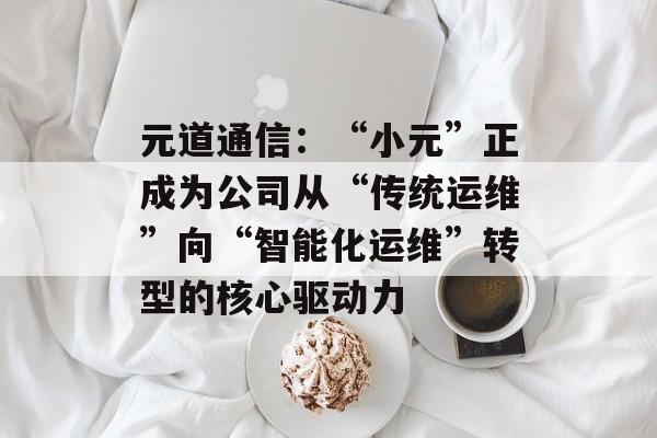 元道通信：“小元”正成为公司从“传统运维”向“智能化运维”转型的核心驱动力-第1张图片-