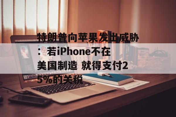 特朗普向苹果发出威胁：若iPhone不在美国制造 就得支付25%的关税-第1张图片-