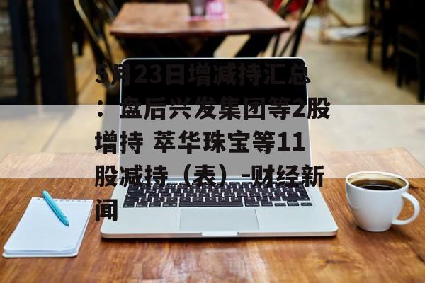 5月23日增减持汇总：盘后兴发集团等2股增持 萃华珠宝等11股减持（表）-财经新闻-第1张图片-