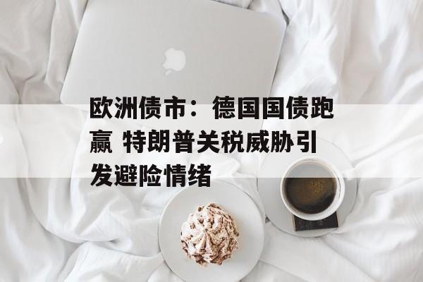 欧洲债市：德国国债跑赢 特朗普关税威胁引发避险情绪-第1张图片-
