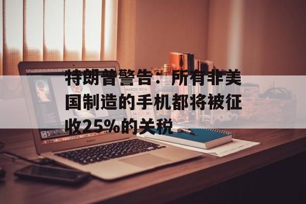 特朗普警告：所有非美国制造的手机都将被征收25%的关税-第1张图片-