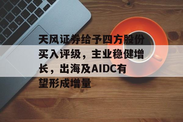 天风证券给予四方股份买入评级，主业稳健增长，出海及AIDC有望形成增量-第1张图片-