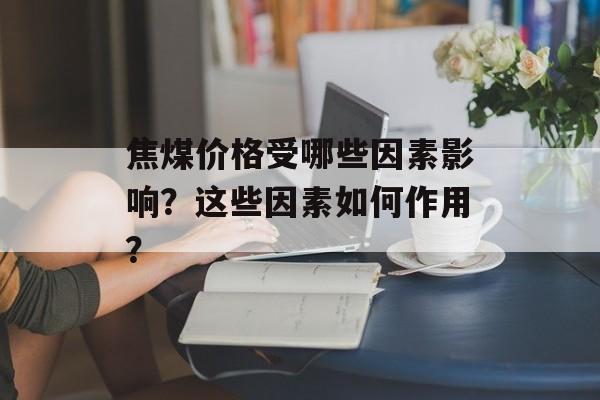 焦煤价格受哪些因素影响？这些因素如何作用？-第1张图片-