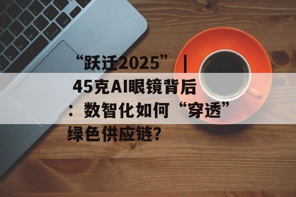 “跃迁2025” | 45克AI眼镜背后：数智化如何“穿透”绿色供应链？-第1张图片-