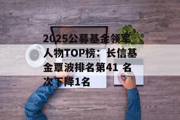 2025公募基金领军人物TOP榜：长信基金覃波排名第41 名次下降1名-第1张图片-
