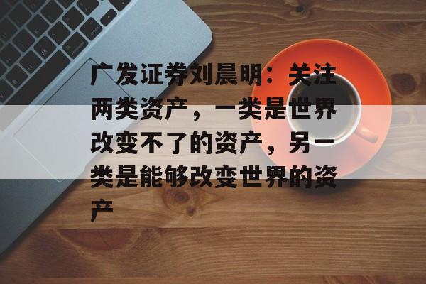 广发证券刘晨明：关注两类资产，一类是世界改变不了的资产，另一类是能够改变世界的资产-第1张图片-