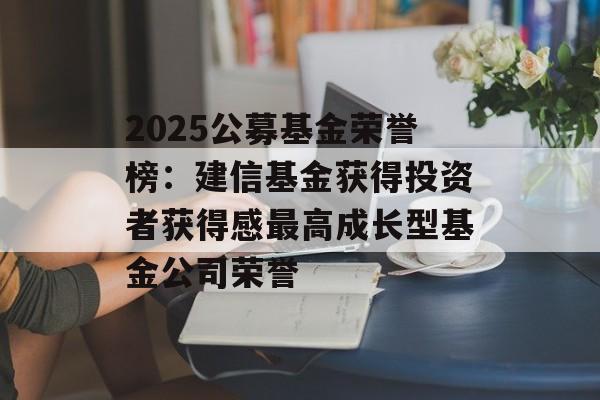2025公募基金荣誉榜：建信基金获得投资者获得感最高成长型基金公司荣誉-第1张图片-