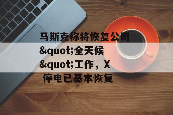 马斯克称将恢复公司 "全天候 "工作，X 停电已基本恢复-第1张图片-