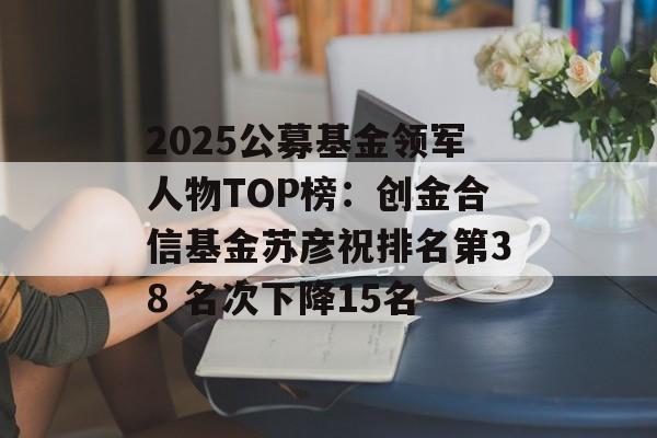2025公募基金领军人物TOP榜：创金合信基金苏彦祝排名第38 名次下降15名-第1张图片-