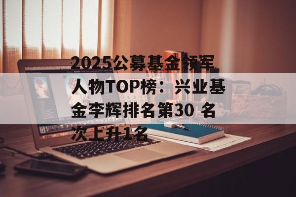 2025公募基金领军人物TOP榜：兴业基金李辉排名第30 名次上升1名-第1张图片-