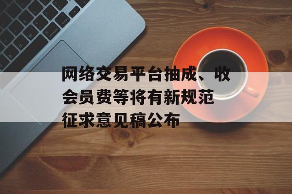 网络交易平台抽成、收会员费等将有新规范 征求意见稿公布-第1张图片-