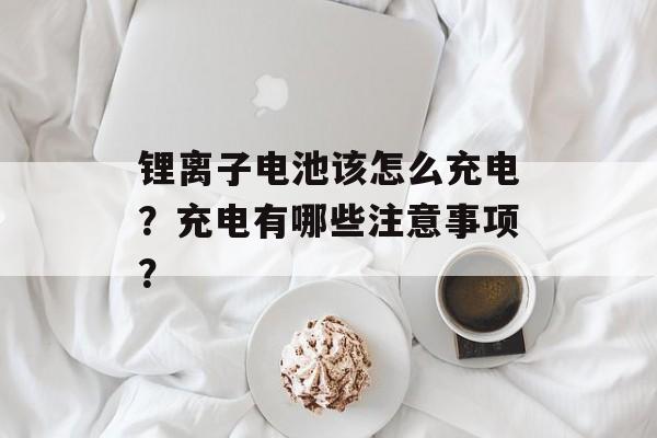 锂离子电池该怎么充电？充电有哪些注意事项？-第1张图片-