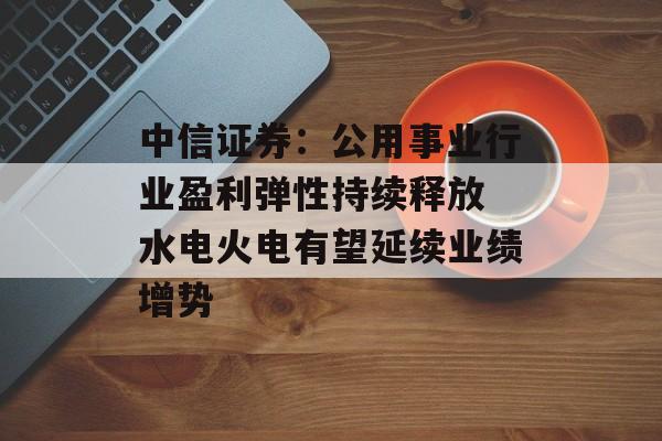 中信证券：公用事业行业盈利弹性持续释放 水电火电有望延续业绩增势-第1张图片-