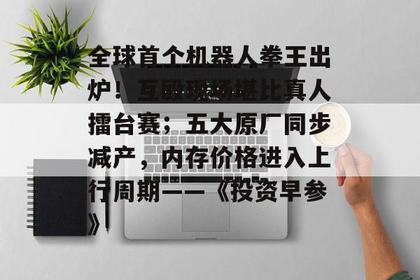 全球首个机器人拳王出炉！互殴现场堪比真人擂台赛；五大原厂同步减产，内存价格进入上行周期――《投资早参》-第1张图片-