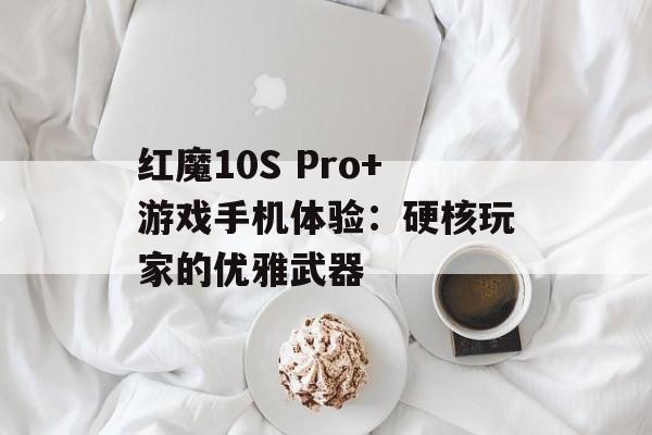 红魔10S Pro+游戏手机体验：硬核玩家的优雅武器-第1张图片-