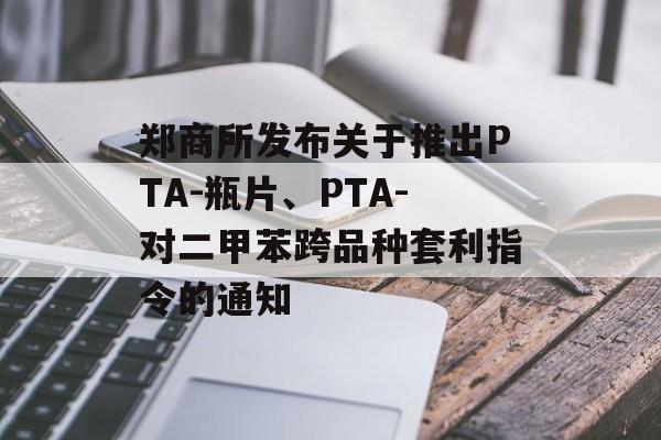 郑商所发布关于推出PTA-瓶片、PTA-对二甲苯跨品种套利指令的通知-第1张图片-