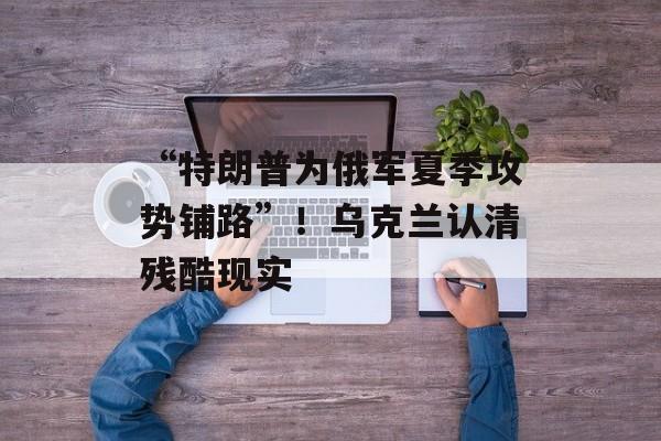 “特朗普为俄军夏季攻势铺路”！乌克兰认清残酷现实-第1张图片-