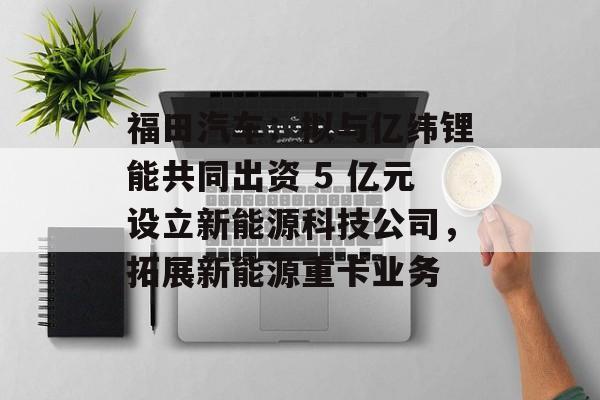 福田汽车：拟与亿纬锂能共同出资 5 亿元设立新能源科技公司，拓展新能源重卡业务-第1张图片-