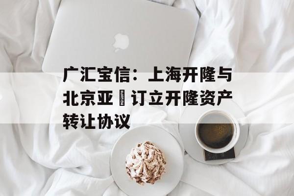 广汇宝信：上海开隆与北京亚璟订立开隆资产转让协议-第1张图片-