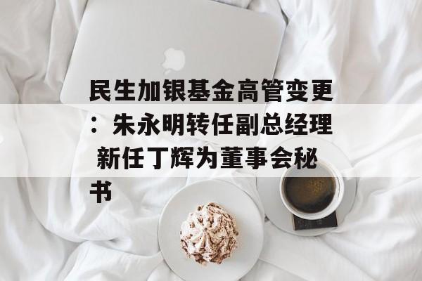民生加银基金高管变更：朱永明转任副总经理 新任丁辉为董事会秘书-第1张图片-