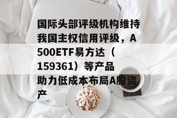 国际头部评级机构维持我国主权信用评级，A500ETF易方达（159361）等产品助力低成本布局A股资产-第1张图片-
