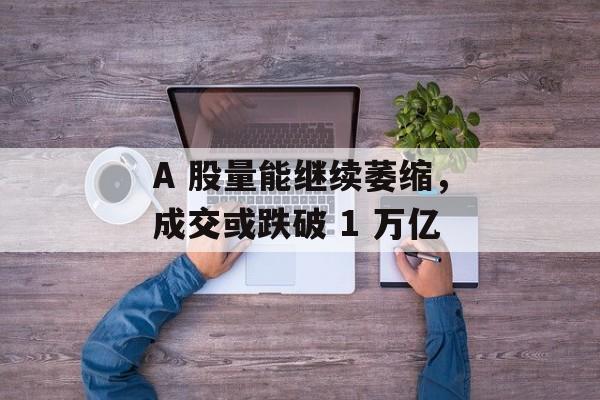 A 股量能继续萎缩，成交或跌破 1 万亿-第1张图片-