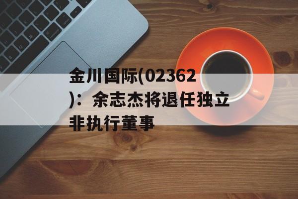 金川国际(02362)：余志杰将退任独立非执行董事-第1张图片-