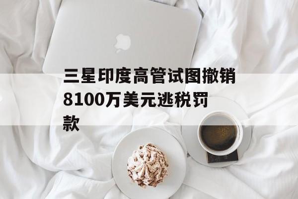 三星印度高管试图撤销8100万美元逃税罚款-第1张图片-