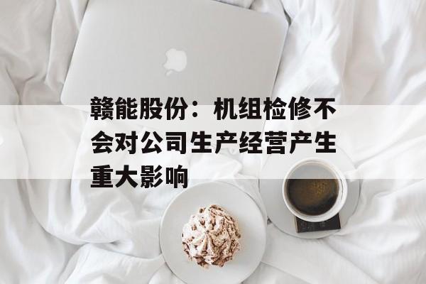 赣能股份：机组检修不会对公司生产经营产生重大影响-第1张图片-