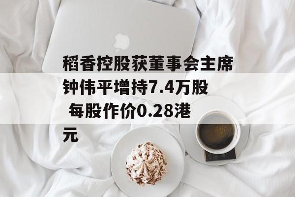 稻香控股获董事会主席钟伟平增持7.4万股 每股作价0.28港元-第1张图片-