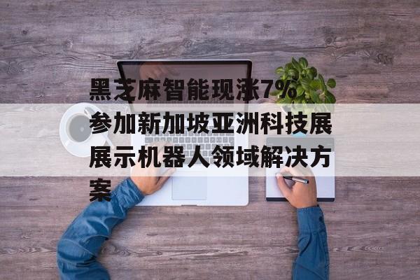 黑芝麻智能现涨7% 参加新加坡亚洲科技展展示机器人领域解决方案-第1张图片-