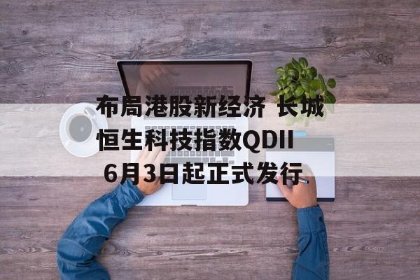 布局港股新经济 长城恒生科技指数QDII 6月3日起正式发行-第1张图片-